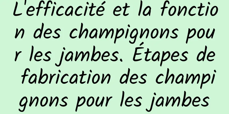 L'efficacité et la fonction des champignons pour les jambes. Étapes de fabrication des champignons pour les jambes