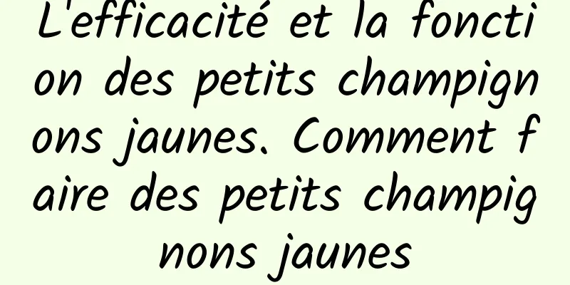 L'efficacité et la fonction des petits champignons jaunes. Comment faire des petits champignons jaunes