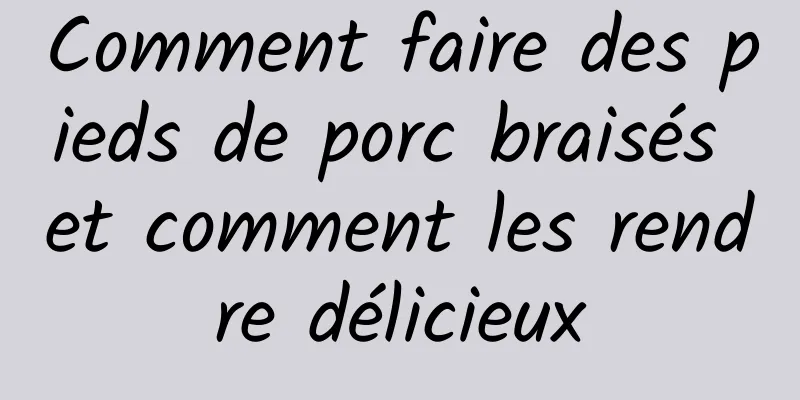 Comment faire des pieds de porc braisés et comment les rendre délicieux