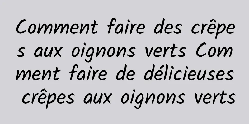 Comment faire des crêpes aux oignons verts Comment faire de délicieuses crêpes aux oignons verts