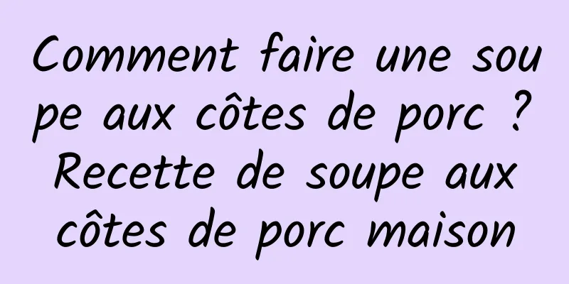 Comment faire une soupe aux côtes de porc ? Recette de soupe aux côtes de porc maison