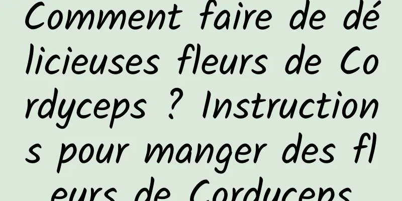 Comment faire de délicieuses fleurs de Cordyceps ? Instructions pour manger des fleurs de Cordyceps