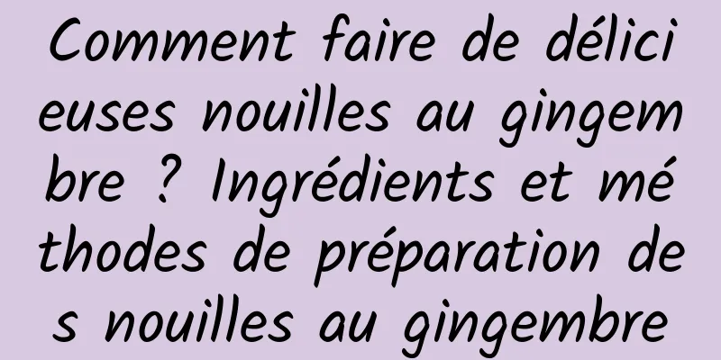 Comment faire de délicieuses nouilles au gingembre ? Ingrédients et méthodes de préparation des nouilles au gingembre