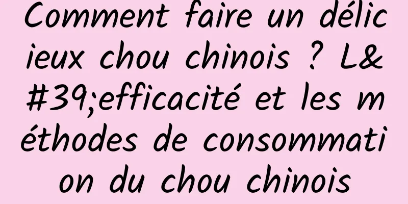 Comment faire un délicieux chou chinois ? L'efficacité et les méthodes de consommation du chou chinois