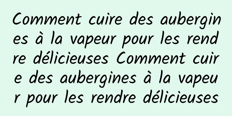 Comment cuire des aubergines à la vapeur pour les rendre délicieuses Comment cuire des aubergines à la vapeur pour les rendre délicieuses
