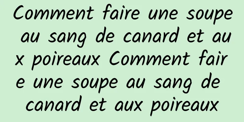 Comment faire une soupe au sang de canard et aux poireaux Comment faire une soupe au sang de canard et aux poireaux