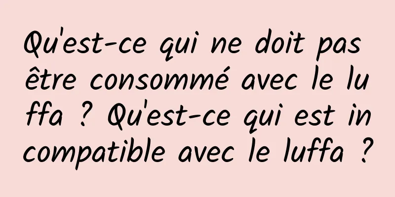Qu'est-ce qui ne doit pas être consommé avec le luffa ? Qu'est-ce qui est incompatible avec le luffa ?