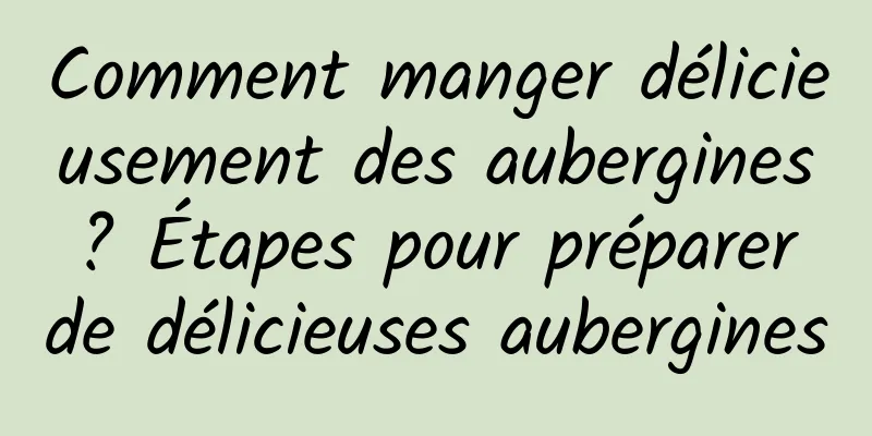 Comment manger délicieusement des aubergines ? Étapes pour préparer de délicieuses aubergines