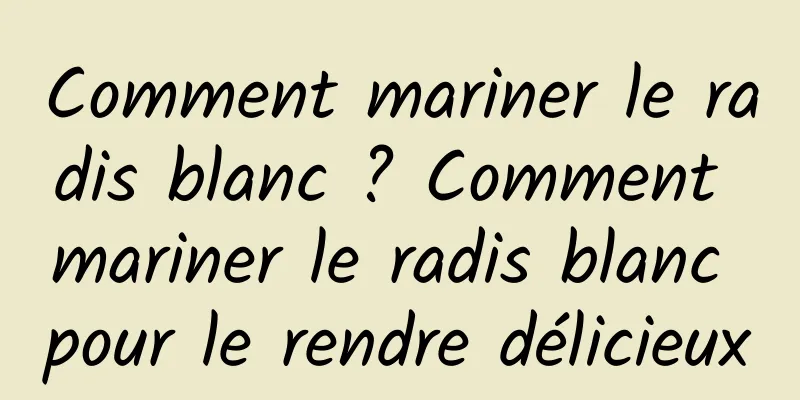 Comment mariner le radis blanc ? Comment mariner le radis blanc pour le rendre délicieux
