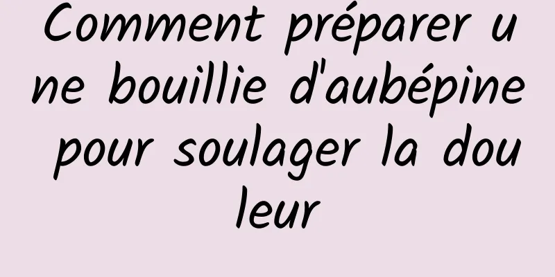 Comment préparer une bouillie d'aubépine pour soulager la douleur