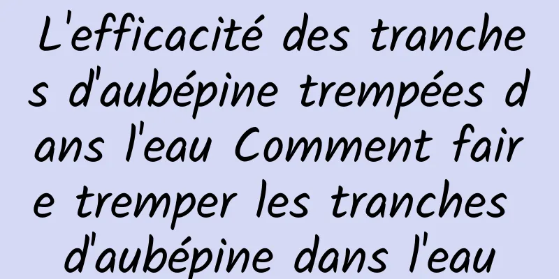 L'efficacité des tranches d'aubépine trempées dans l'eau Comment faire tremper les tranches d'aubépine dans l'eau