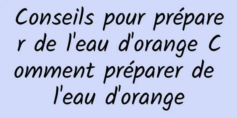 Conseils pour préparer de l'eau d'orange Comment préparer de l'eau d'orange