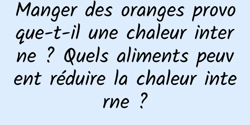 Manger des oranges provoque-t-il une chaleur interne ? Quels aliments peuvent réduire la chaleur interne ?