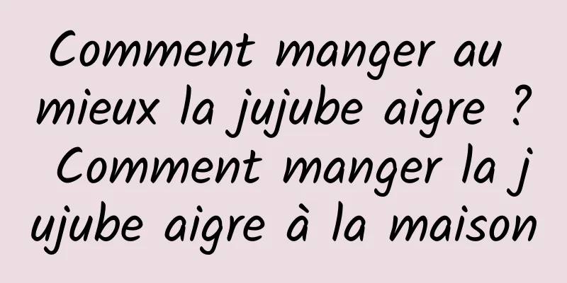 Comment manger au mieux la jujube aigre ? Comment manger la jujube aigre à la maison