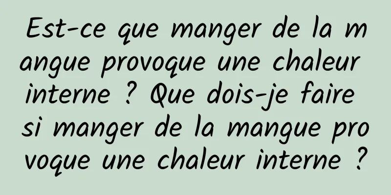 Est-ce que manger de la mangue provoque une chaleur interne ? Que dois-je faire si manger de la mangue provoque une chaleur interne ?