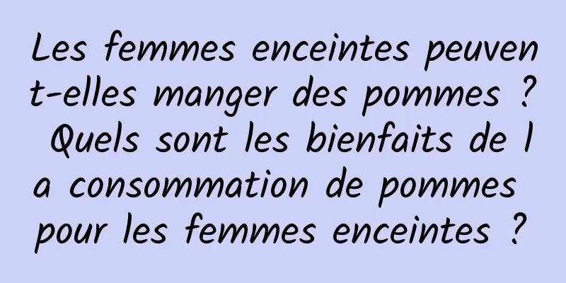 Les femmes enceintes peuvent-elles manger des pommes ? Quels sont les bienfaits de la consommation de pommes pour les femmes enceintes ?