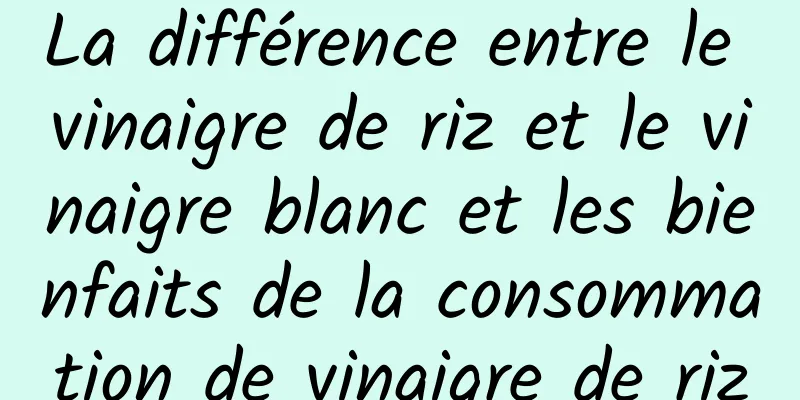 La différence entre le vinaigre de riz et le vinaigre blanc et les bienfaits de la consommation de vinaigre de riz