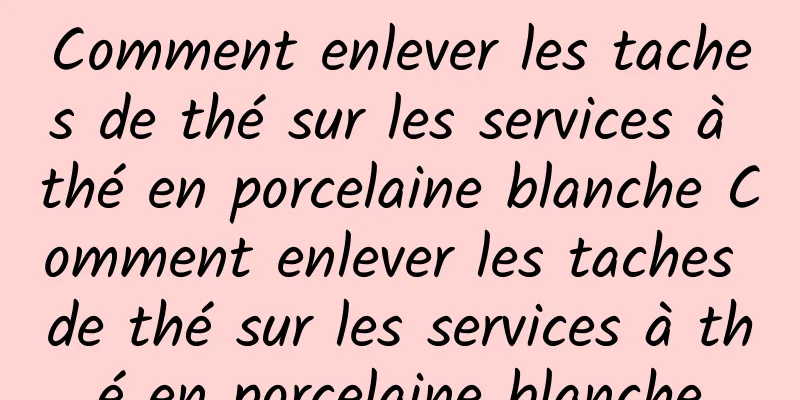 Comment enlever les taches de thé sur les services à thé en porcelaine blanche Comment enlever les taches de thé sur les services à thé en porcelaine blanche