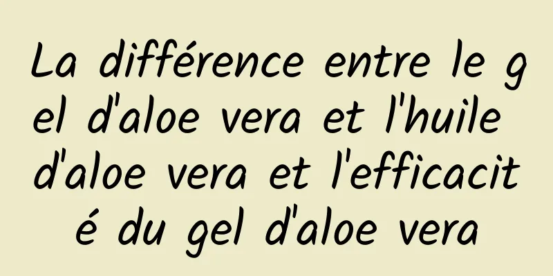 La différence entre le gel d'aloe vera et l'huile d'aloe vera et l'efficacité du gel d'aloe vera