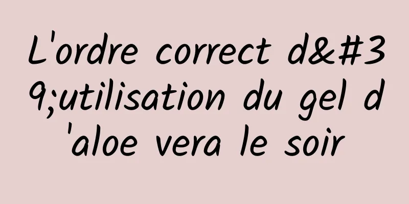 L'ordre correct d'utilisation du gel d'aloe vera le soir