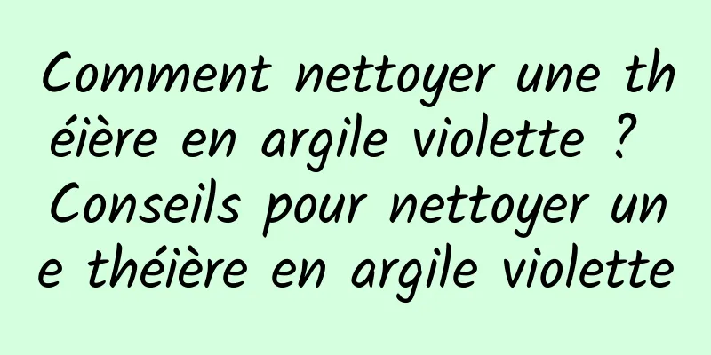 Comment nettoyer une théière en argile violette ? Conseils pour nettoyer une théière en argile violette