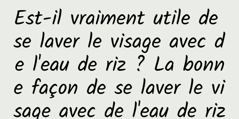 Est-il vraiment utile de se laver le visage avec de l'eau de riz ? La bonne façon de se laver le visage avec de l'eau de riz