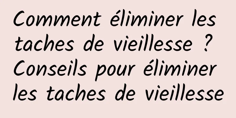 Comment éliminer les taches de vieillesse ? Conseils pour éliminer les taches de vieillesse