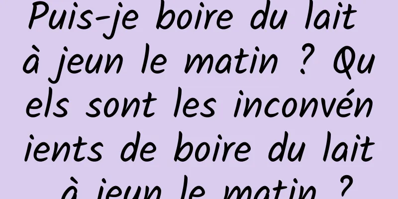 Puis-je boire du lait à jeun le matin ? Quels sont les inconvénients de boire du lait à jeun le matin ?