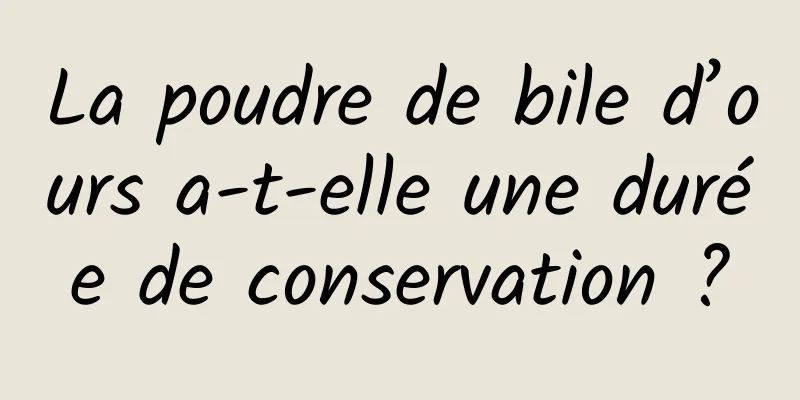 La poudre de bile d’ours a-t-elle une durée de conservation ?