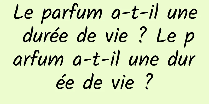 Le parfum a-t-il une durée de vie ? Le parfum a-t-il une durée de vie ?
